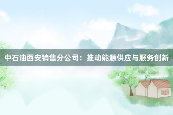 中石油西安销售分公司：推动能源供应与服务创新