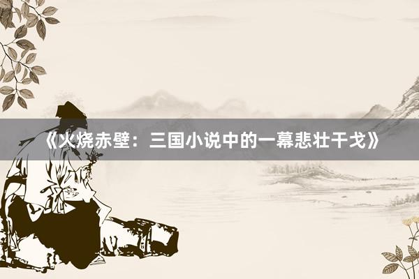 《火烧赤壁：三国小说中的一幕悲壮干戈》