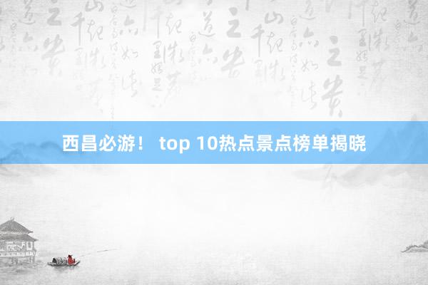 西昌必游！ top 10热点景点榜单揭晓